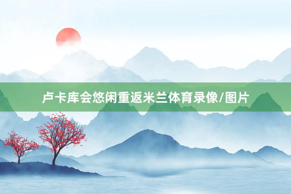 卢卡库会悠闲重返米兰体育录像/图片