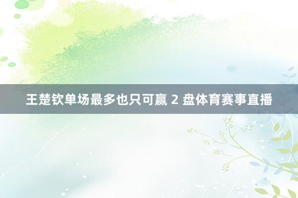 王楚钦单场最多也只可赢 2 盘体育赛事直播