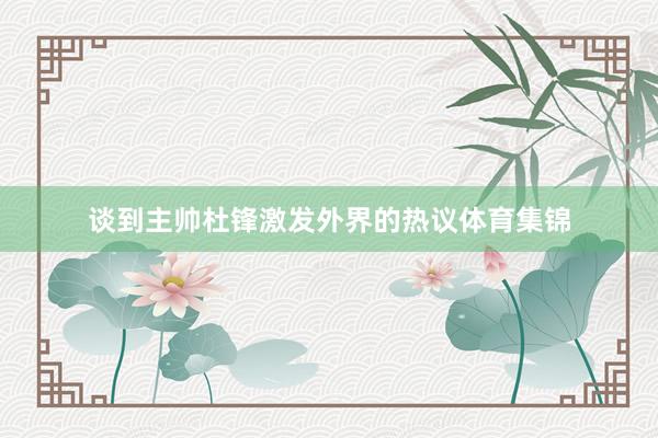 谈到主帅杜锋激发外界的热议体育集锦