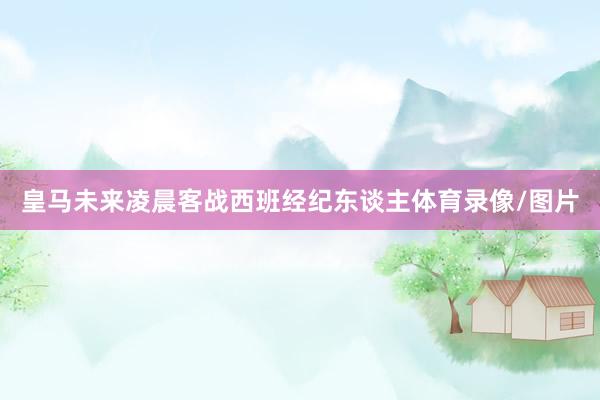 皇马未来凌晨客战西班经纪东谈主体育录像/图片