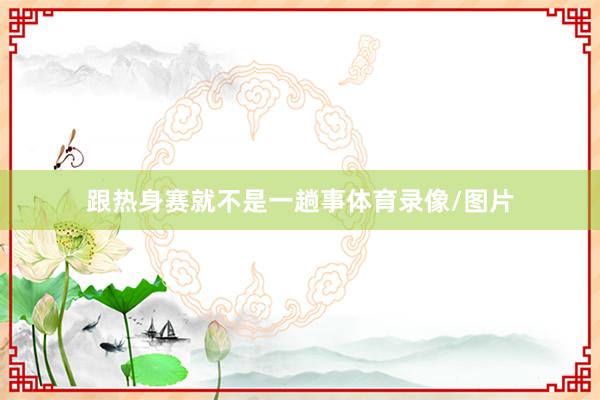 跟热身赛就不是一趟事体育录像/图片