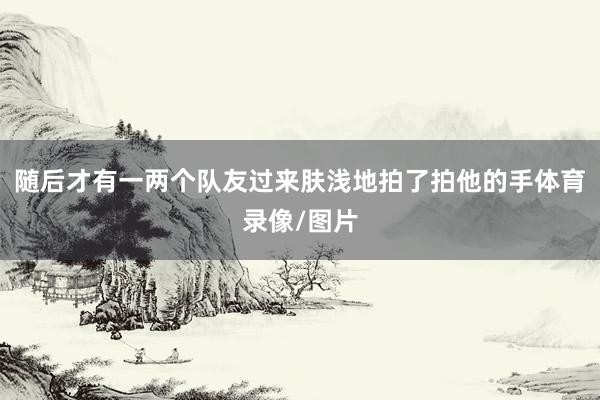 随后才有一两个队友过来肤浅地拍了拍他的手体育录像/图片