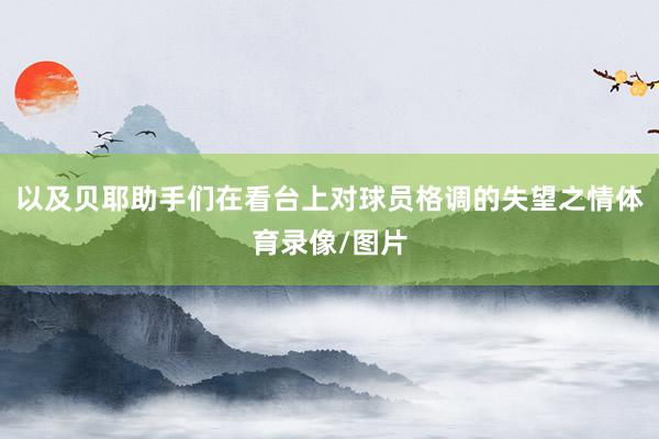 以及贝耶助手们在看台上对球员格调的失望之情体育录像/图片