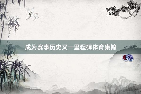 成为赛事历史又一里程碑体育集锦