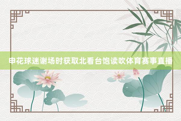 申花球迷谢场时获取北看台饱读吹体育赛事直播