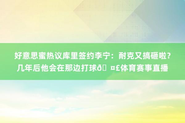 好意思蜜热议库里签约李宁：耐克又搞砸啦？几年后他会在那边打球🤣体育赛事直播
