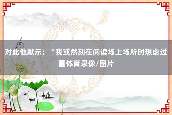 对此他默示：“我或然刻在阅读场上场所时想虑过重体育录像/图片