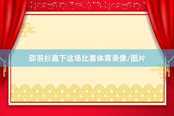 邵羽杉赢下这场比赛体育录像/图片