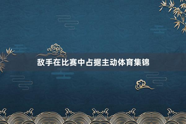 敌手在比赛中占据主动体育集锦