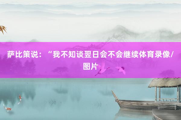 萨比策说：“我不知谈翌日会不会继续体育录像/图片